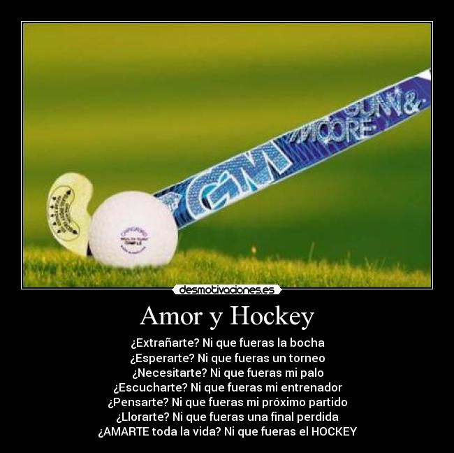 Amor y Hockey - ¿Extrañarte? Ni que fueras la bocha
¿Esperarte? Ni que fueras un torneo
¿Necesitarte? Ni que fueras mi palo
¿Escucharte? Ni que fueras mi entrenador
¿Pensarte? Ni que fueras mi próximo partido
¿Llorarte? Ni que fueras una final perdida
¿AMARTE toda la vida? Ni que fueras el HOCKEY