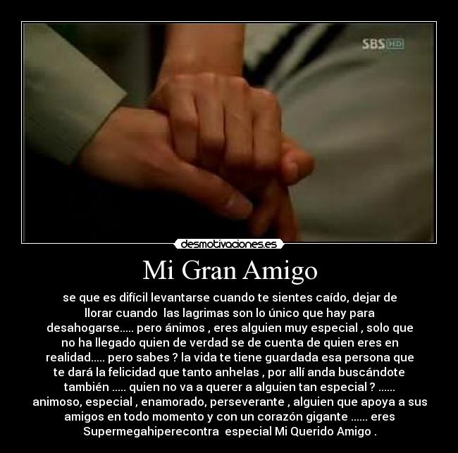 Mi Gran Amigo - se que es difícil levantarse cuando te sientes caído, dejar de
llorar cuando  las lagrimas son lo único que hay para
desahogarse..... pero ánimos , eres alguien muy especial , solo que
no ha llegado quien de verdad se de cuenta de quien eres en
realidad..... pero sabes ? la vida te tiene guardada esa persona que
te dará la felicidad que tanto anhelas , por allí anda buscándote
también ..... quien no va a querer a alguien tan especial ? ......
animoso, especial , enamorado, perseverante , alguien que apoya a sus
amigos en todo momento y con un corazón gigante ...... eres
Supermegahiperecontra  especial Mi Querido Amigo .