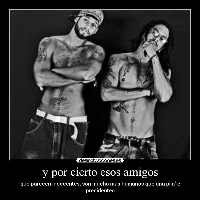 y por cierto esos amigos - que parecen indecentes, son mucho mas humanos que una pila e presidentes