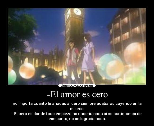 -El amor es cero - no importa cuanto le añadas al cero siempre acabaras cayendo en la
miseria.
-El cero es donde todo empieza no naceria nada si no partieramos de
ese punto, no se lograria nada.