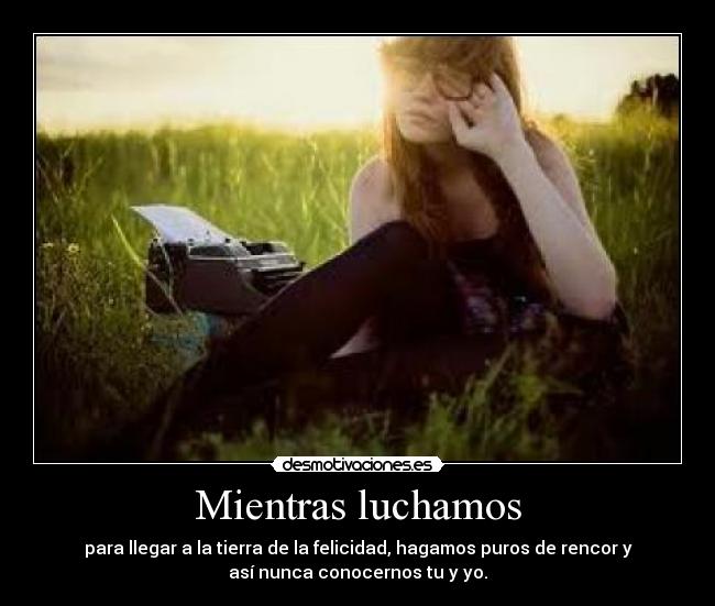 Mientras luchamos - para llegar a la tierra de la felicidad, hagamos puros de rencor y
así nunca conocernos tu y yo.