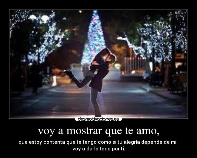 voy a mostrar que te amo, - que estoy contenta que te tengo como si tu alegría depende de mi, 
voy a darlo todo por ti.