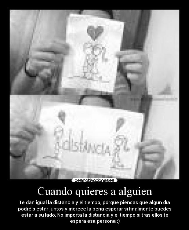 Cuando quieres a alguien - Te dan igual la distancia y el tiempo, porque piensas que algún día
podréis estar juntos y merece la pena esperar si finalmente puedes
estar a su lado. No importa la distancia y el tiempo si tras ellos te
espera esa persona :)