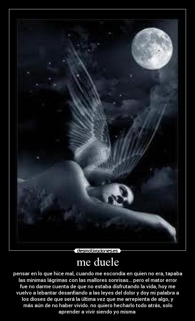 me duele - pensar en lo que hice mal, cuando me escondía en quien no era, tapaba
las minimas lágrimas con las mallores sonrisas... pero el mator error
fue no darme cuenta de que no estaba disfrutando la vida, hoy me
vuelvo a lebantar desanfiando a las leyes del dolor y doy mi palabra a
los dioses de que será la última vez que me arrepienta de algo, y
más aún de no haber vivido. no quiero hecharlo todo atrás, solo
aprender a vivir siendo yo misma