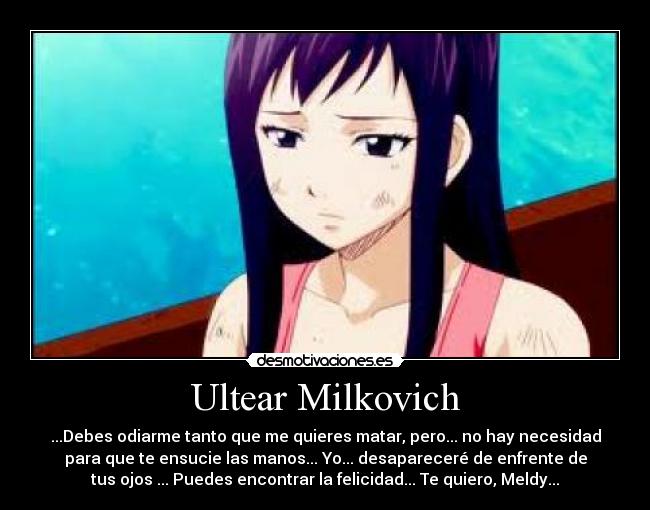 Ultear Milkovich - ...Debes odiarme tanto que me quieres matar, pero... no hay necesidad
para que te ensucie las manos... Yo... desapareceré de enfrente de
tus ojos ... Puedes encontrar la felicidad... Te quiero, Meldy...