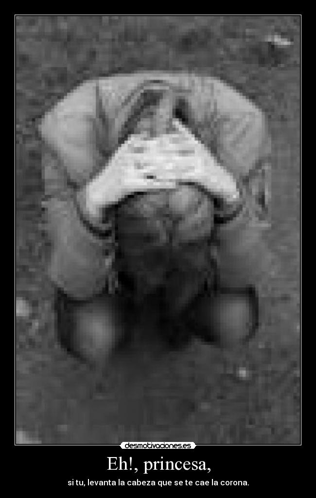 Eh!, princesa, - si tu, levanta la cabeza que se te cae la corona.