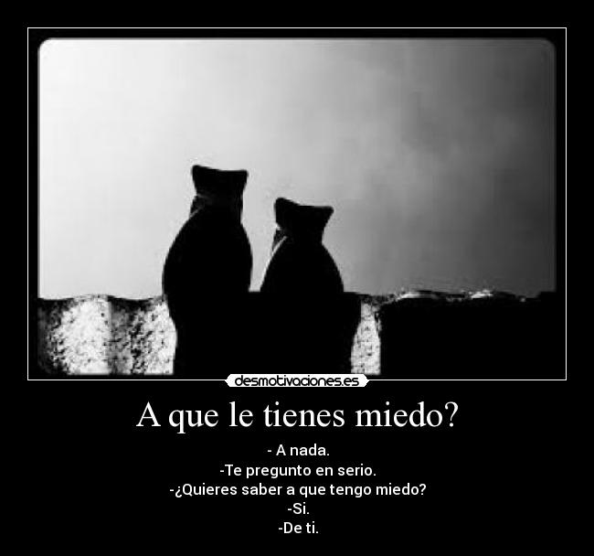 A que le tienes miedo? - - A nada.
-Te pregunto en serio.
-¿Quieres saber a que tengo miedo?
-Si.
-De ti.