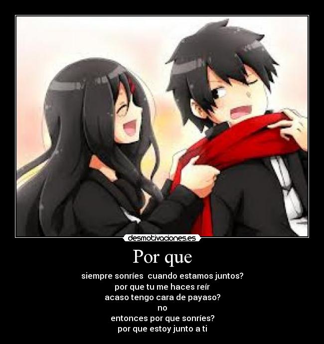 Por que - siempre sonríes cuando estamos juntos?
por que tu me haces reír
acaso tengo cara de payaso?
no
entonces por que sonríes?
por que estoy junto a ti