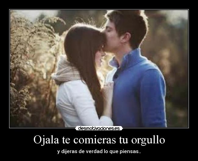 Ojala te comieras tu orgullo - y dijeras de verdad lo que piensas..