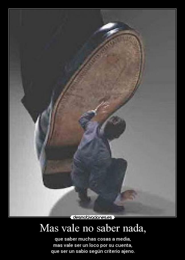 Mas vale no saber nada, - que saber muchas cosas a media,
mas vale ser un loco por su cuenta,
que ser un sabio según criterio ajeno.