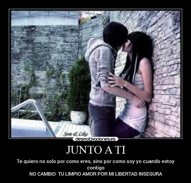 JUNTO A TI - Te quiero no solo por como eres, sino por como soy yo cuando estoy contigo
NO CAMBIO TU LIMPIO AMOR POR MI LIBERTAD INSEGURA