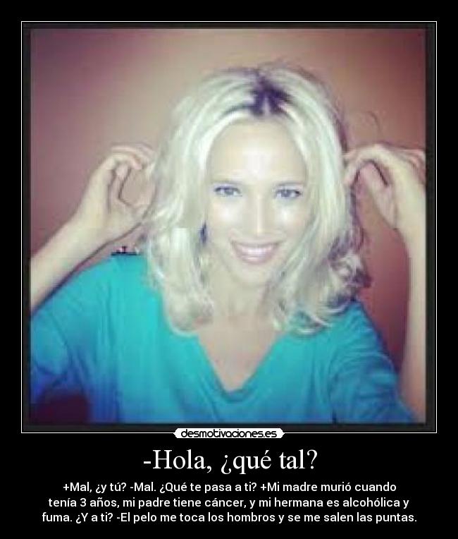 -Hola, ¿qué tal? - +Mal, ¿y tú? -Mal. ¿Qué te pasa a ti? +Mi madre murió cuando
tenía 3 años, mi padre tiene cáncer, y mi hermana es alcohólica y
fuma. ¿Y a ti? -El pelo me toca los hombros y se me salen las puntas.