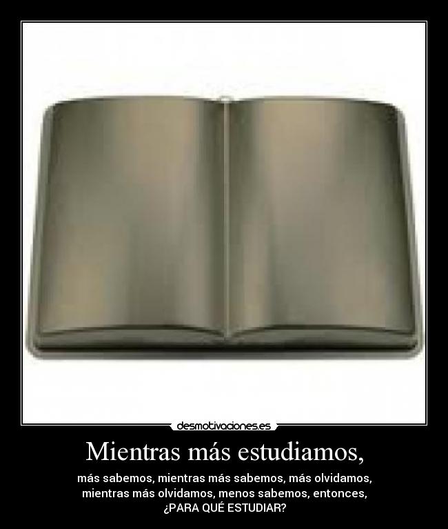 Mientras más estudiamos, - más sabemos, mientras más sabemos, más olvidamos,
mientras más olvidamos, menos sabemos, entonces,
¿PARA QUÉ ESTUDIAR?