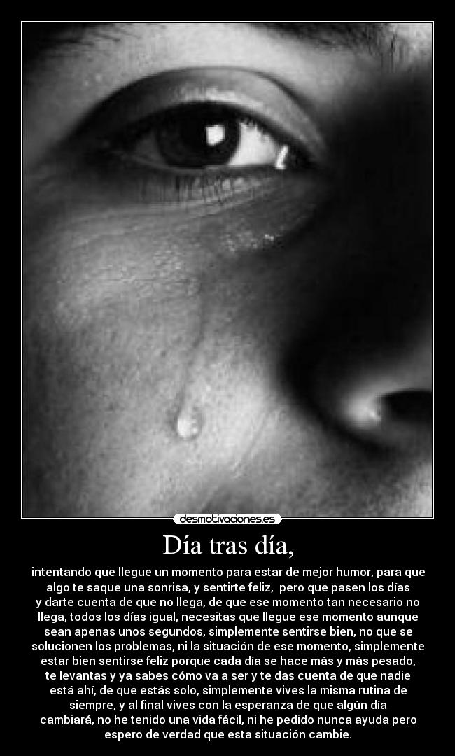 Día tras día, - intentando que llegue un momento para estar de mejor humor, para que
algo te saque una sonrisa, y sentirte feliz,  pero que pasen los días
y darte cuenta de que no llega, de que ese momento tan necesario no
llega, todos los días igual, necesitas que llegue ese momento aunque
sean apenas unos segundos, simplemente sentirse bien, no que se
solucionen los problemas, ni la situación de ese momento, simplemente
estar bien sentirse feliz porque cada día se hace más y más pesado,
te levantas y ya sabes cómo va a ser y te das cuenta de que nadie
está ahí, de que estás solo, simplemente vives la misma rutina de
siempre, y al final vives con la esperanza de que algún día
cambiará, no he tenido una vida fácil, ni he pedido nunca ayuda pero
espero de verdad que esta situación cambie.