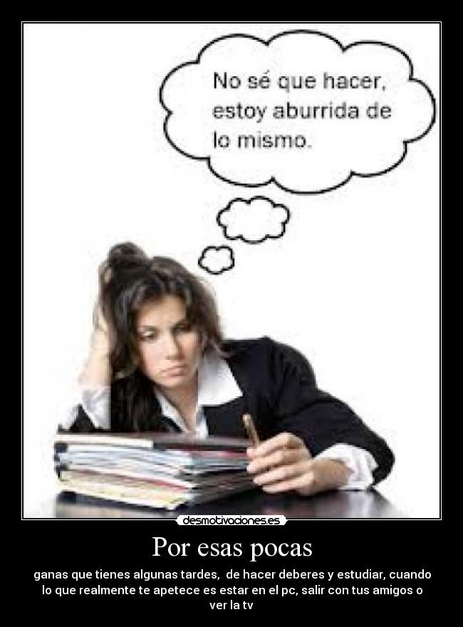 Por esas pocas - ganas que tienes algunas tardes,  de hacer deberes y estudiar, cuando
lo que realmente te apetece es estar en el pc, salir con tus amigos o
ver la tv