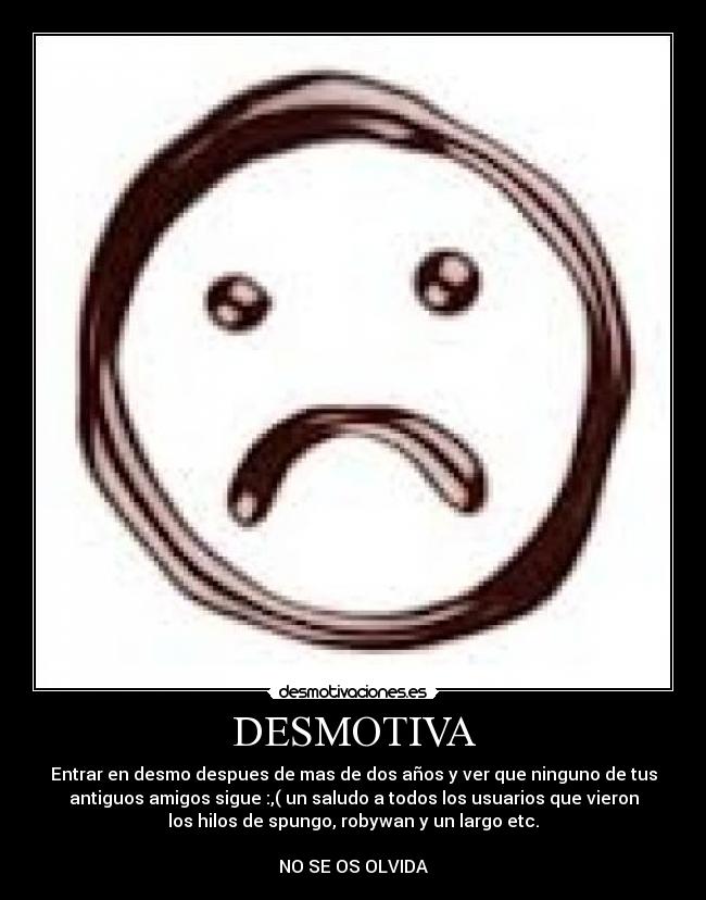 DESMOTIVA - Entrar en desmo despues de mas de dos años y ver que ninguno de tus
antiguos amigos sigue :,( un saludo a todos los usuarios que vieron
los hilos de spungo, robywan y un largo etc.

NO SE OS OLVIDA