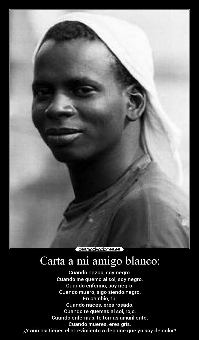 Carta a mi amigo blanco: - Cuando nazco, soy negro.
Cuando me quemo al sol, soy negro.
Cuando enfermo, soy negro.
Cuando muero, sigo siendo negro.
En cambio, tú:
Cuando naces, eres rosado.
Cuando te quemas al sol, rojo.
Cuando enfermas, te tornas amarillento.
Cuando mueres, eres gris.
¿Y aún así tienes el atrevimiento a decirme que yo soy de color?