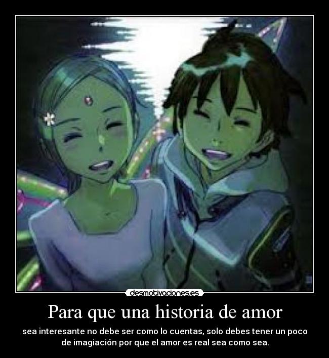 Para que una historia de amor - sea interesante no debe ser como lo cuentas, solo debes tener un poco
de imagiación por que el amor es real sea como sea.