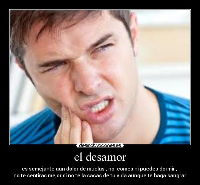 el desamor - es semejante aun dolor de muelas , no  comes ni puedes dormir , 
no te sentiras mejor si no te la sacas de tu vida aunque te haga sangrar.