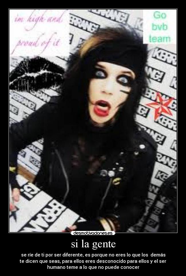 si la gente - se ríe de ti por ser diferente, es porque no eres lo que los demás
te dicen que seas, para ellos eres desconocido para ellos y el ser
humano teme a lo que no puede conocer