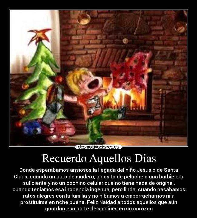 Recuerdo Aquellos Días - Donde esperabamos ansiosos la llegada del niño Jesus o de Santa
Claus, cuando un auto de madera, un osito de peluche o una barbie era
suficiente y no un cochino celular que no tiene nada de original,
cuando teniamos esa inocencia ingenua, pero linda, cuando pasabamos
ratos alegres con la familia y no hibamos a emborracharnos ni a
prostituirse en nche buena. Feliz Naidad a todos aquellos que aún
guardan esa parte de su niñes en su corazon