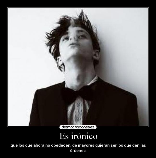 Es irónico - que los que ahora no obedecen, de mayores quieran ser los que den las órdenes.