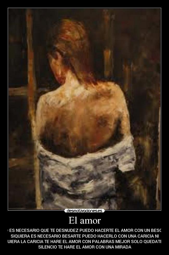 El amor - NO ES NECESARIO QUE TE DESNUDEZ PUEDO HACERTE EL AMOR CON UN BESO NI
SIQUIERA ES NECESARIO BESARTE PUEDO HACERLO CON UNA CARICIA NI
SIQUIERA LA CARICIA TE HARE EL AMOR CON PALABRAS MEJOR SOLO QUEDATE EN
SILENCIO TE HARE EL AMOR CON UNA MIRADA