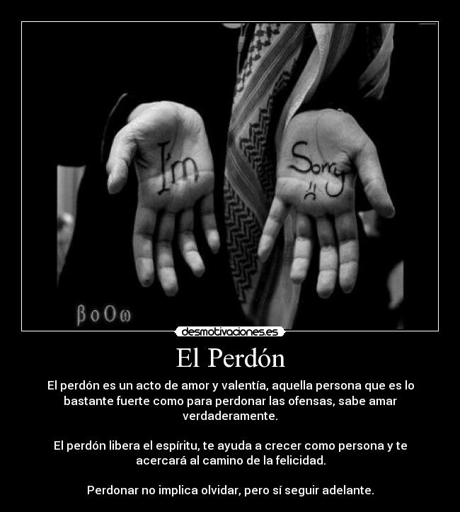 El Perdón - El perdón es un acto de amor y valentía, aquella persona que es lo
bastante fuerte como para perdonar las ofensas, sabe amar
verdaderamente.

El perdón libera el espíritu, te ayuda a crecer como persona y te
acercará al camino de la felicidad.

Perdonar no implica olvidar, pero sí seguir adelante.