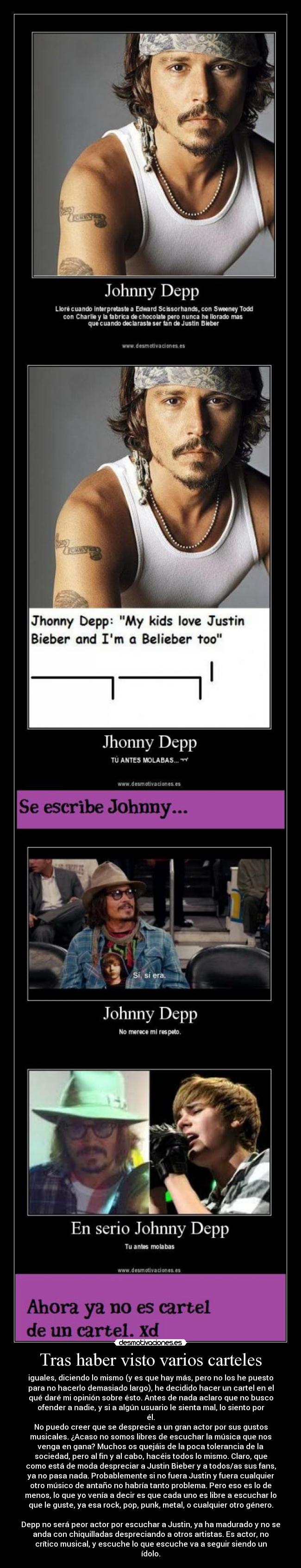 Tras haber visto varios carteles - iguales, diciendo lo mismo (y es que hay más, pero no los he puesto
para no hacerlo demasiado largo), he decidido hacer un cartel en el
qué daré mi opinión sobre ésto. Antes de nada aclaro que no busco
ofender a nadie, y si a algún usuario le sienta mal, lo siento por
él.
No puedo creer que se desprecie a un gran actor por sus gustos
musicales. ¿Acaso no somos libres de escuchar la música que nos
venga en gana? Muchos os quejáis de la poca tolerancia de la
sociedad, pero al fin y al cabo, hacéis todos lo mismo. Claro, que
como está de moda despreciar a Justin Bieber y a todos/as sus fans,
ya no pasa nada. Probablemente si no fuera Justin y fuera cualquier
otro músico de antaño no habría tanto problema. Pero eso es lo de
menos, lo que yo venía a decir es que cada uno es libre a escuchar lo
que le guste, ya esa rock, pop, punk, metal, o cualquier otro género.

Depp no será peor actor por escuchar a Justin, ya ha madurado y no se
anda con chiquilladas despreciando a otros artistas. Es actor, no
crítico musical, y escuche lo que escuche va a seguir siendo un
ídolo.