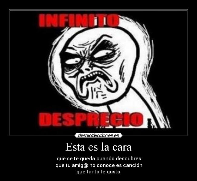 Esta es la cara - que se te queda cuando descubres
que tu amig@ no conoce es canción
que tanto te gusta.
