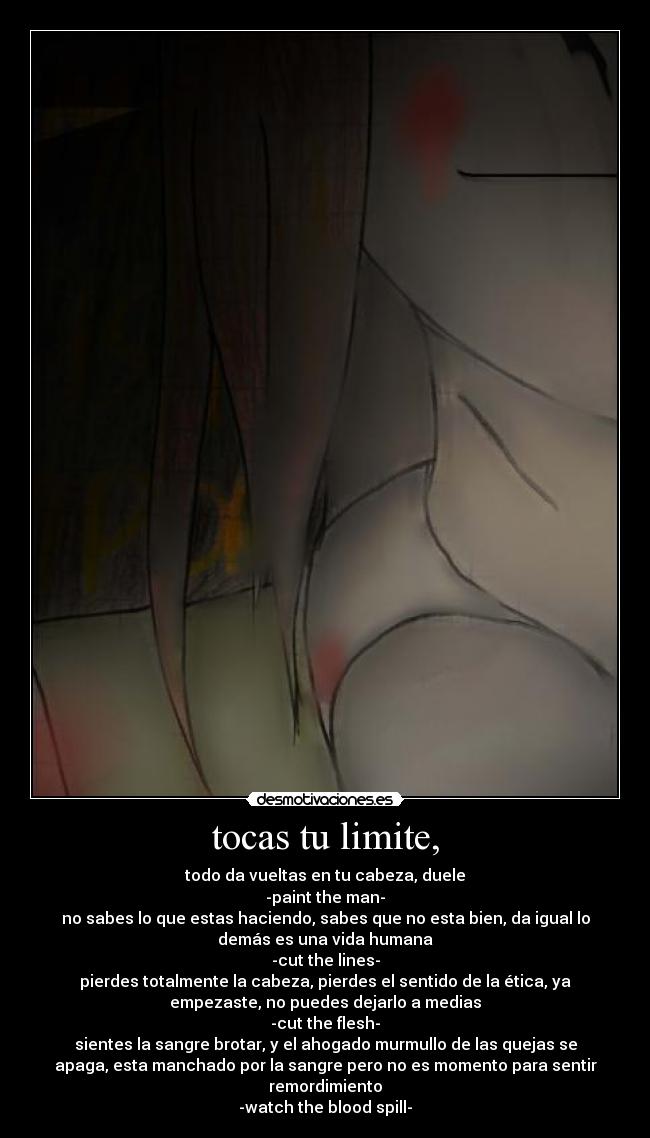 tocas tu limite, - todo da vueltas en tu cabeza, duele
-paint the man-
no sabes lo que estas haciendo, sabes que no esta bien, da igual lo
demás es una vida humana
-cut the lines-
pierdes totalmente la cabeza, pierdes el sentido de la ética, ya
empezaste, no puedes dejarlo a medias
-cut the flesh-
sientes la sangre brotar, y el ahogado murmullo de las quejas se
apaga, esta manchado por la sangre pero no es momento para sentir
remordimiento
-watch the blood spill-