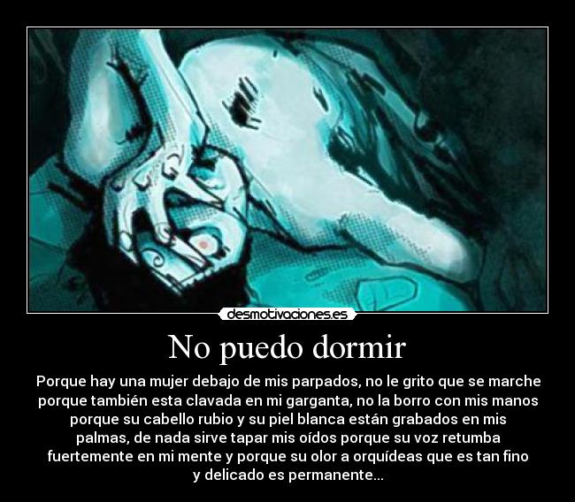 No puedo dormir - Porque hay una mujer debajo de mis parpados, no le grito que se marche
porque también esta clavada en mi garganta, no la borro con mis manos
porque su cabello rubio y su piel blanca están grabados en mis
palmas, de nada sirve tapar mis oídos porque su voz retumba
fuertemente en mi mente y porque su olor a orquídeas que es tan fino
y delicado es permanente...