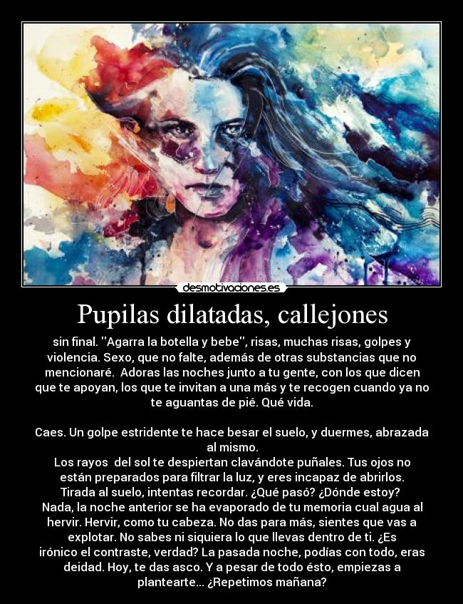 Pupilas dilatadas, callejones - sin final. Agarra la botella y bebe, risas, muchas risas, golpes y
violencia. Sexo, que no falte, además de otras substancias que no
mencionaré. Adoras las noches junto a tu gente, con los que dicen
que te apoyan, los que te invitan a una más y te recogen cuando ya no
te aguantas de pié. Qué vida.
Caes. Un golpe estridente te hace besar el suelo, y duermes, abrazada
al mismo.
Los rayos del sol te despiertan clavándote puñales. Tus ojos no
están preparados para filtrar la luz, y eres incapaz de abrirlos.
Tirada al suelo, intentas recordar. ¿Qué pasó? ¿Dónde estoy?
Nada, la noche anterior se ha evaporado de tu memoria cual agua al
hervir. Hervir, como tu cabeza. No das para más, sientes que vas a
explotar. No sabes ni siquiera lo que llevas dentro de ti. ¿Es
irónico el contraste, verdad? La pasada noche, podías con todo, eras
deidad. Hoy, te das asco. Y a pesar de todo ésto, empiezas a
plantearte... ¿Repetimos mañana?