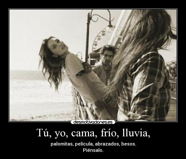 Tú, yo, cama, frío, lluvia, - palomitas, película, abrazados, besos.
Piénsalo.