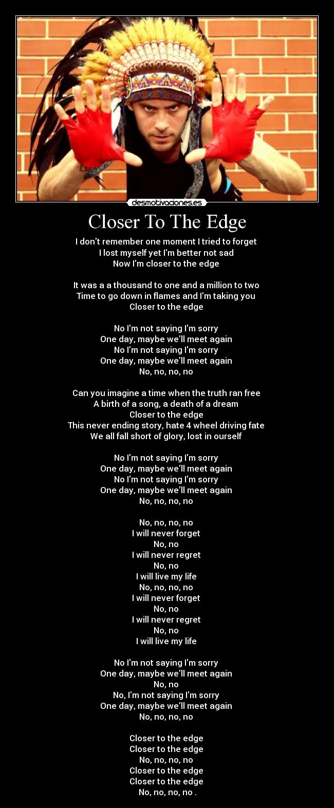 Closer To The Edge - I dont remember one moment I tried to forget
I lost myself yet Im better not sad
Now Im closer to the edge
It was a a thousand to one and a million to two
Time to go down in flames and Im taking you
Closer to the edge
No Im not saying Im sorry
One day, maybe well meet again
No Im not saying Im sorry
One day, maybe well meet again
No, no, no, no
Can you imagine a time when the truth ran free
A birth of a song, a death of a dream
Closer to the edge
This never ending story, hate 4 wheel driving fate
We all fall short of glory, lost in ourself
No Im not saying Im sorry
One day, maybe well meet again
No Im not saying Im sorry
One day, maybe well meet again
No, no, no, no
No, no, no, no
I will never forget
No, no
I will never regret
No, no
I will live my life
No, no, no, no
I will never forget
No, no
I will never regret
No, no
I will live my life
No Im not saying Im sorry
One day, maybe well meet again
No, no
No, Im not saying Im sorry
One day, maybe well meet again
No, no, no, no
Closer to the edge
Closer to the edge
No, no, no, no
Closer to the edge
Closer to the edge
No, no, no, no .