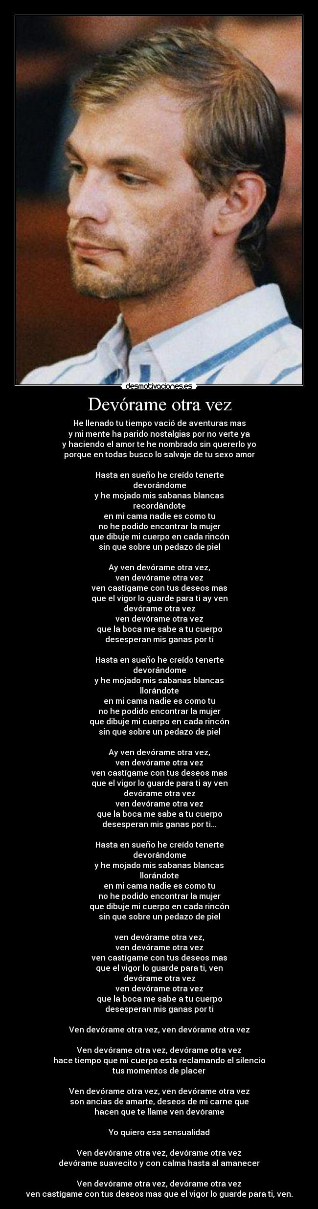 Devórame otra vez - He llenado tu tiempo vació de aventuras mas
y mi mente ha parido nostalgias por no verte ya
y haciendo el amor te he nombrado sin quererlo yo
porque en todas busco lo salvaje de tu sexo amor
Hasta en sueño he creído tenerte
devorándome
y he mojado mis sabanas blancas
recordándote
en mi cama nadie es como tu
no he podido encontrar la mujer
que dibuje mi cuerpo en cada rincón
sin que sobre un pedazo de piel
Ay ven devórame otra vez,
ven devórame otra vez
ven castígame con tus deseos mas
que el vigor lo guarde para ti ay ven
devórame otra vez
ven devórame otra vez
que la boca me sabe a tu cuerpo
desesperan mis ganas por ti
Hasta en sueño he creído tenerte
devorándome
y he mojado mis sabanas blancas
llorándote
en mi cama nadie es como tu
no he podido encontrar la mujer
que dibuje mi cuerpo en cada rincón
sin que sobre un pedazo de piel
Ay ven devórame otra vez,
ven devórame otra vez
ven castígame con tus deseos mas
que el vigor lo guarde para ti ay ven
devórame otra vez
ven devórame otra vez
que la boca me sabe a tu cuerpo
desesperan mis ganas por ti...
Hasta en sueño he creído tenerte
devorándome
y he mojado mis sabanas blancas
llorándote
en mi cama nadie es como tu
no he podido encontrar la mujer
que dibuje mi cuerpo en cada rincón
sin que sobre un pedazo de piel
ven devórame otra vez,
ven devórame otra vez
ven castígame con tus deseos mas
que el vigor lo guarde para ti, ven
devórame otra vez
ven devórame otra vez
que la boca me sabe a tu cuerpo
desesperan mis ganas por ti
Ven devórame otra vez, ven devórame otra vez
Ven devórame otra vez, devórame otra vez
hace tiempo que mi cuerpo esta reclamando el silencio
tus momentos de placer
Ven devórame otra vez, ven devórame otra vez
son ancias de amarte, deseos de mi carne que
hacen que te llame ven devórame
Yo quiero esa sensualidad
Ven devórame otra vez, devórame otra vez
devórame suavecito y con calma hasta al amanecer
Ven devórame otra vez, devórame otra vez
ven castígame con tus deseos mas que el vigor lo guarde para ti, ven.