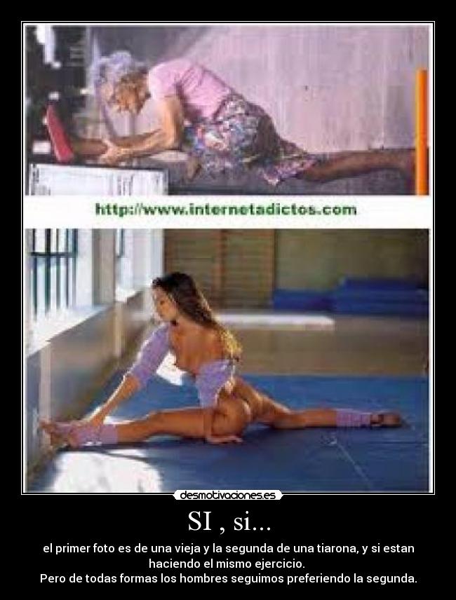 SI , si... - el primer foto es de una vieja y la segunda de una tiarona, y si estan
haciendo el mismo ejercicio.
Pero de todas formas los hombres seguimos preferiendo la segunda.