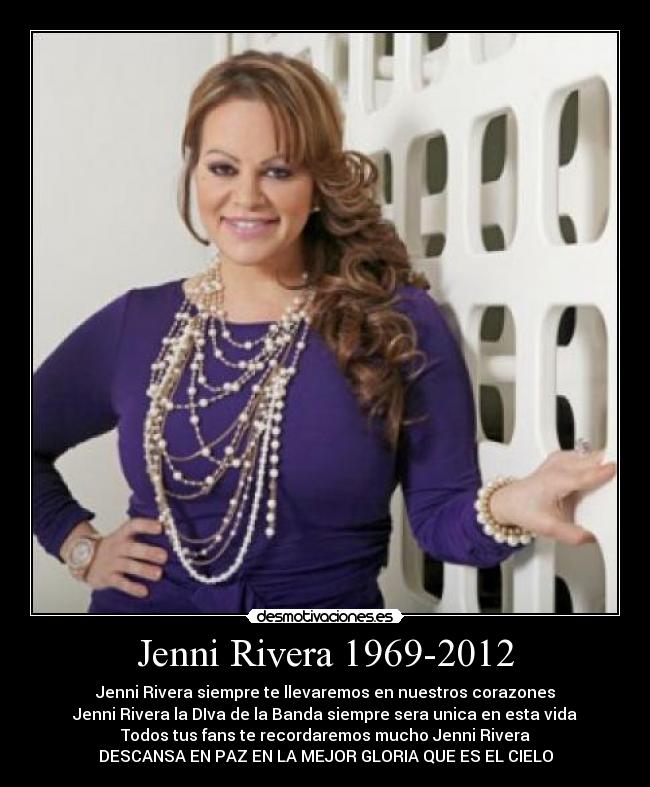 Jenni Rivera 1969-2012 - Jenni Rivera siempre te llevaremos en nuestros corazones
Jenni Rivera la DIva de la Banda siempre sera unica en esta vida
Todos tus fans te recordaremos mucho Jenni Rivera
DESCANSA EN PAZ EN LA MEJOR GLORIA QUE ES EL CIELO