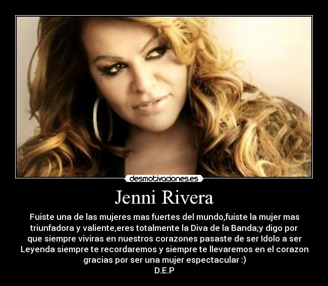 Jenni Rivera - Fuiste una de las mujeres mas fuertes del mundo,fuiste la mujer mas
triunfadora y valiente,eres totalmente la Diva de la Banda;y digo por
que siempre viviras en nuestros corazones pasaste de ser Idolo a ser
Leyenda siempre te recordaremos y siempre te llevaremos en el corazon
gracias por ser una mujer espectacular :)
D.E.P