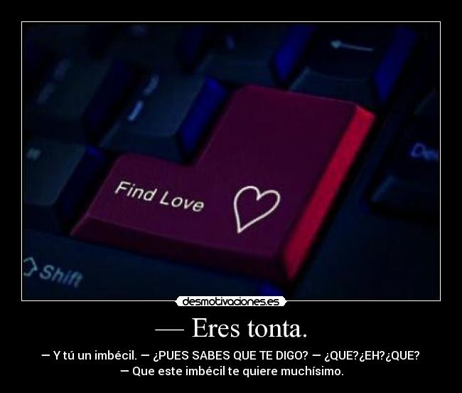 — Eres tonta. - — Y tú un imbécil. — ¿PUES SABES QUE TE DIGO? — ¿QUE?¿EH?¿QUE? 
— Que este imbécil te quiere muchísimo.