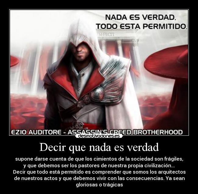 Decir que nada es verdad - supone darse cuenta de que los cimientos de la sociedad son frágiles,
y que debemos ser los pastores de nuestra propia civilización...
Decir que todo está permitido es comprender que somos los arquitectos
de nuestros actos y que debemos vivir con las consecuencias. Ya sean
gloriosas o trágicas