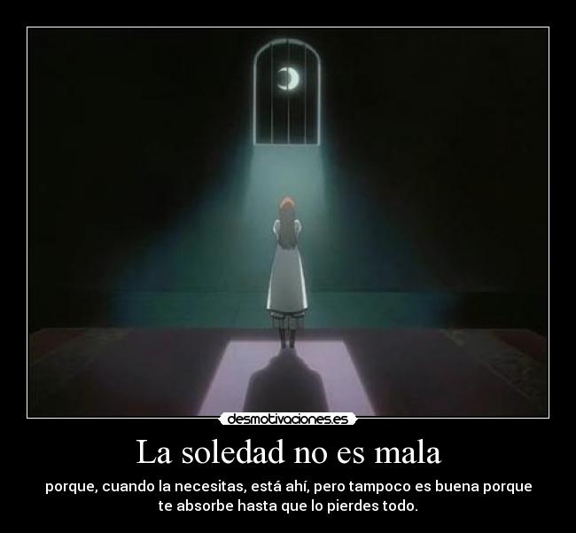 La soledad no es mala - porque, cuando la necesitas, está ahí, pero tampoco es buena porque
te absorbe hasta que lo pierdes todo.