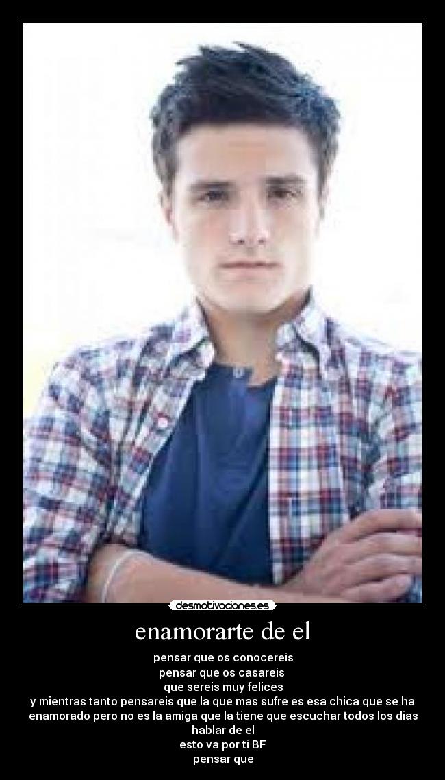 enamorarte de el - pensar que os conocereis
pensar que os casareis
que sereis muy felices
y mientras tanto pensareis que la que mas sufre es esa chica que se ha
enamorado pero no es la amiga que la tiene que escuchar todos los dias
hablar de el
esto va por ti BF
pensar que
