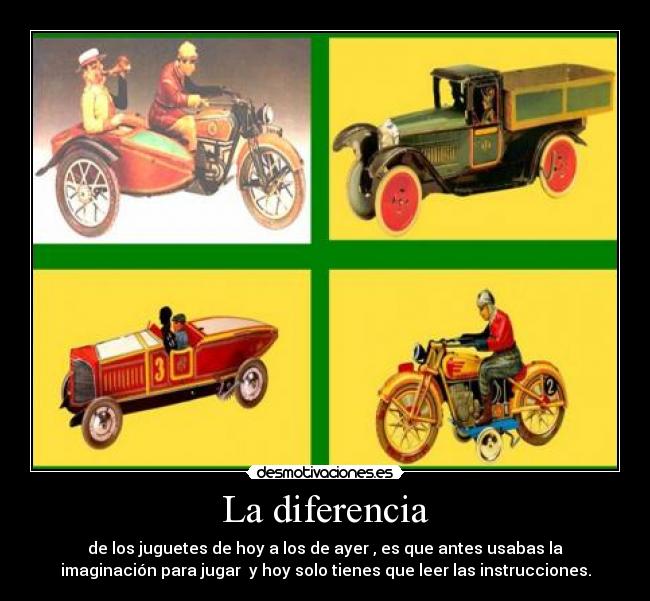 La diferencia - de los juguetes de hoy a los de ayer , es que antes usabas la
imaginación para jugar y hoy solo tienes que leer las instrucciones.