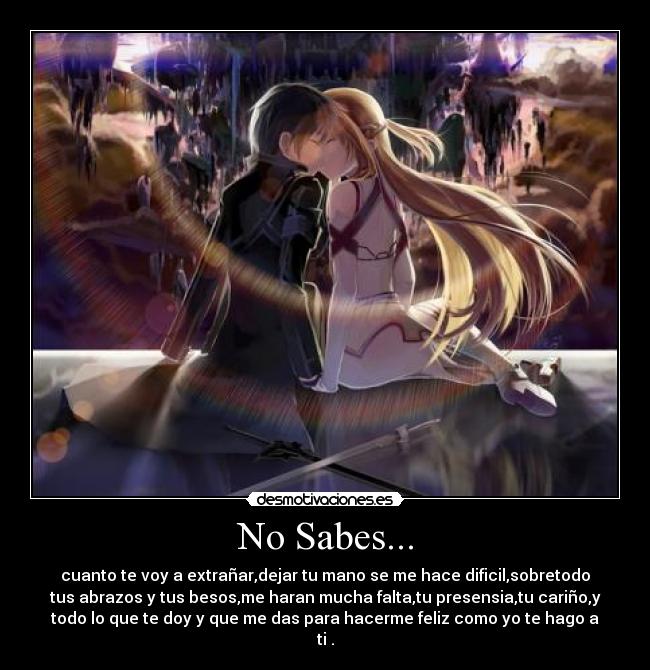 No Sabes... - cuanto te voy a extrañar,dejar tu mano se me hace dificil,sobretodo
tus abrazos y tus besos,me haran mucha falta,tu presensia,tu cariño,y
todo lo que te doy y que me das para hacerme feliz como yo te hago a
ti .