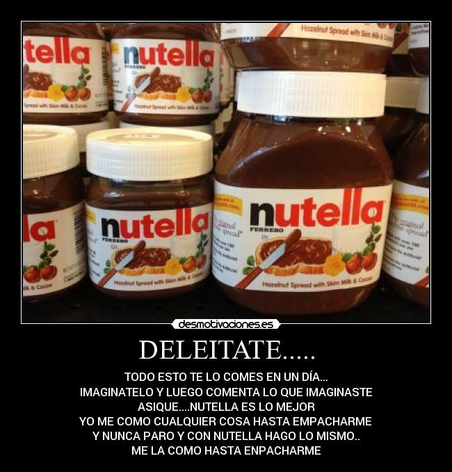 DELEITATE..... - TODO ESTO TE LO COMES EN UN DÍA...
IMAGINATELO Y LUEGO COMENTA LO QUE IMAGINASTE
ASIQUE....NUTELLA ES LO MEJOR
YO ME COMO CUALQUIER COSA HASTA EMPACHARME
Y NUNCA PARO Y CON NUTELLA HAGO LO MISMO..
ME LA COMO HASTA ENPACHARME