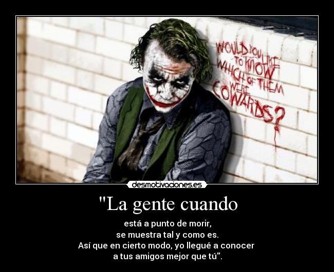 La gente cuando - está a punto de morir,
se muestra tal y como es.
Así que en cierto modo, yo llegué a conocer
a tus amigos mejor que tú.