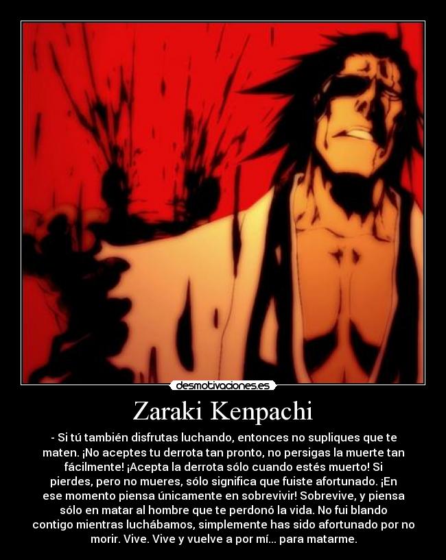Zaraki Kenpachi - - Si tú también disfrutas luchando, entonces no supliques que te
maten. ¡No aceptes tu derrota tan pronto, no persigas la muerte tan
fácilmente! ¡Acepta la derrota sólo cuando estés muerto! Si
pierdes, pero no mueres, sólo significa que fuiste afortunado. ¡En
ese momento piensa únicamente en sobrevivir! Sobrevive, y piensa
sólo en matar al hombre que te perdonó la vida. No fui blando
contigo mientras luchábamos, simplemente has sido afortunado por no
morir. Vive. Vive y vuelve a por mí... para matarme.