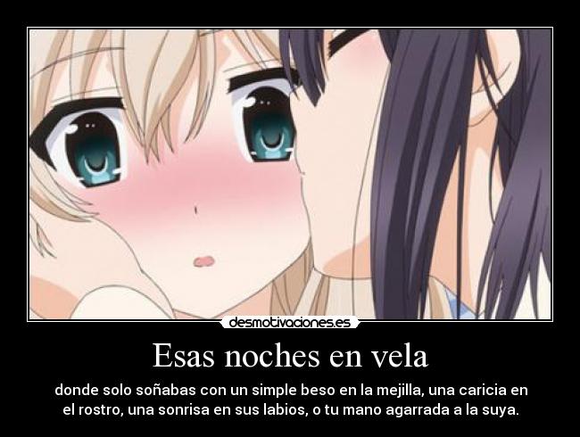 Esas noches en vela - donde solo soñabas con un simple beso en la mejilla, una caricia en
el rostro, una sonrisa en sus labios, o tu mano agarrada a la suya.