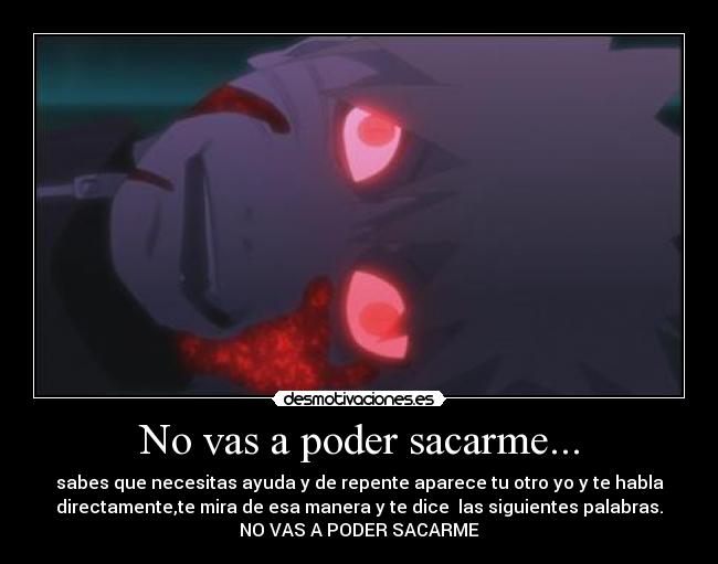 No vas a poder sacarme... - sabes que necesitas ayuda y de repente aparece tu otro yo y te habla
directamente,te mira de esa manera y te dice las siguientes palabras.
NO VAS A PODER SACARME